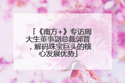 《南方+》专访周大生董事副总裁郭晋，解码珠宝巨头的核心发展优势