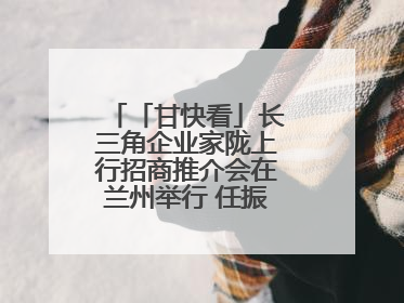 「甘快看」长三角企业家陇上行招商推介会在兰州举行 任振鹤出席并致辞
