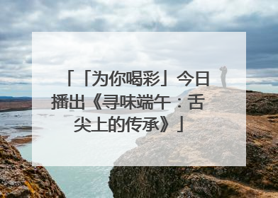「为你喝彩」今日播出《寻味端午：舌尖上的传承》