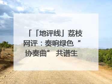 「地评线」荔枝网评：奏响绿色“协奏曲” 共谱生态“新乐章”