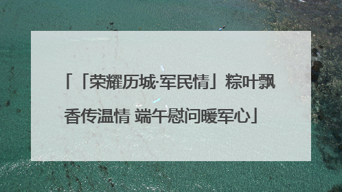 「荣耀历城·军民情」粽叶飘香传温情 端午慰问暖军心