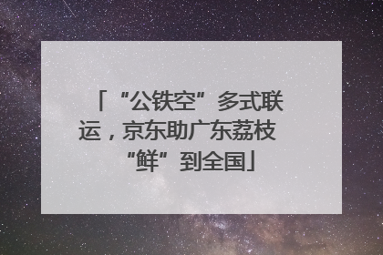 “公铁空”多式联运，京东助广东荔枝“鲜”到全国
