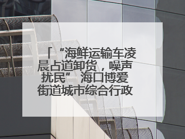 “海鲜运输车凌晨占道卸货，噪声扰民” 海口博爱街道城市综合行政执法中队：将联合交警加强长堤路一带巡逻