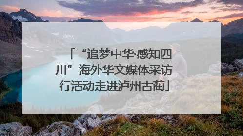 “追梦中华·感知四川”海外华文媒体采访行活动走进泸州古蔺