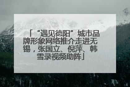 “遇见德阳”城市品牌形象网络推介走进无锡，张国立、倪萍、韩雪录视频助阵