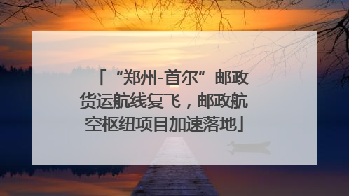 “郑州-首尔”邮政货运航线复飞，邮政航空枢纽项目加速落地
