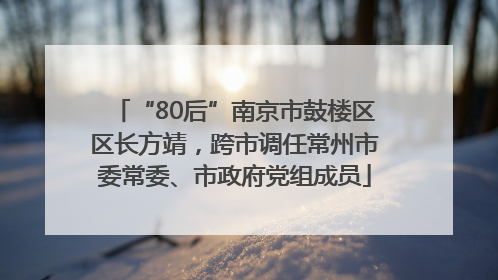 “80后”南京市鼓楼区区长方靖，跨市调任常州市委常委、市政府党组成员