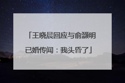 王晓晨回应与俞灏明已婚传闻：我头昏了