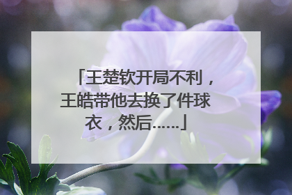 王楚钦开局不利，王皓带他去换了件球衣，然后……