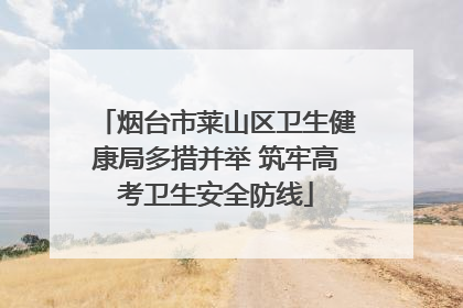 烟台市莱山区卫生健康局多措并举 筑牢高考卫生安全防线