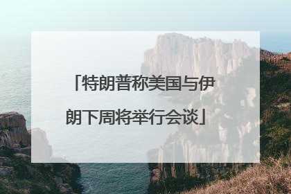 特朗普称美国与伊朗下周将举行会谈
