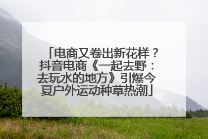 电商又卷出新花样？抖音电商《一起去野：去玩水的地方》引爆今夏户外运动种草热潮