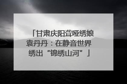 甘肃庆阳聋哑绣娘袁丹丹：在静音世界绣出“锦绣山河”