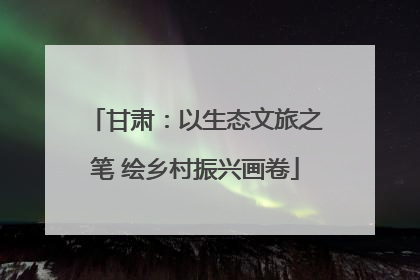 甘肃：以生态文旅之笔 绘乡村振兴画卷