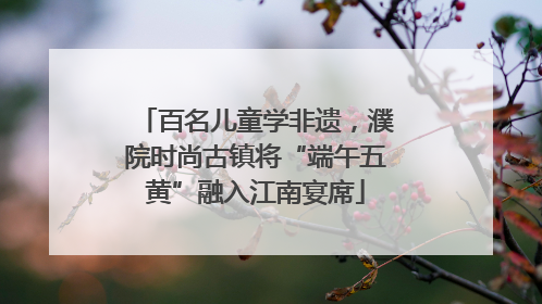百名儿童学非遗，濮院时尚古镇将“端午五黄”融入江南宴席