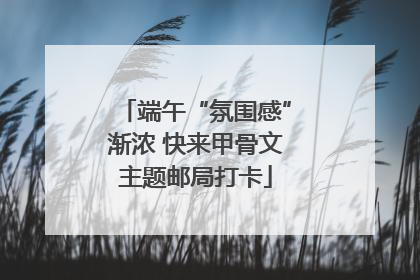 端午“氛围感”渐浓 快来甲骨文主题邮局打卡