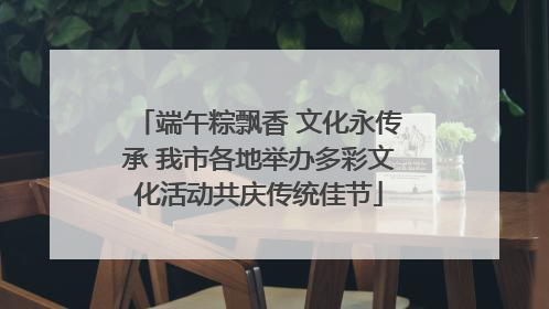 端午粽飘香 文化永传承 我市各地举办多彩文化活动共庆传统佳节