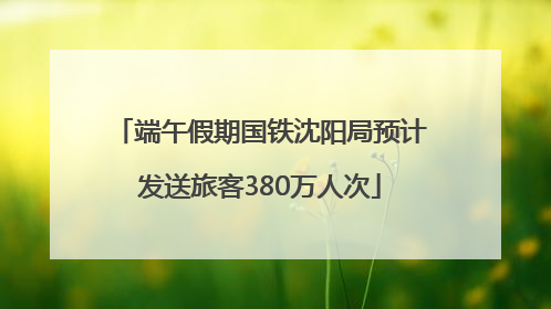 端午假期国铁沈阳局预计发送旅客380万人次