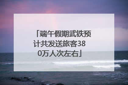 端午假期武铁预计共发送旅客380万人次左右