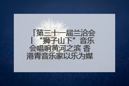 第三十一届兰洽会丨“狮子山下”音乐会唱响黄河之滨 香港青音乐家以乐为媒促陇港文化交流