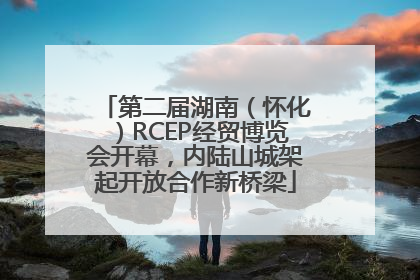 第二届湖南（怀化）RCEP经贸博览会开幕，内陆山城架起开放合作新桥梁