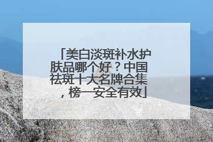 美白淡斑补水护肤品哪个好？中国祛斑十大名牌合集，榜一安全有效