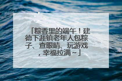 粽香里的端午！建德下涯镇老年人包粽子、查眼睛、玩游戏，幸福拉满～