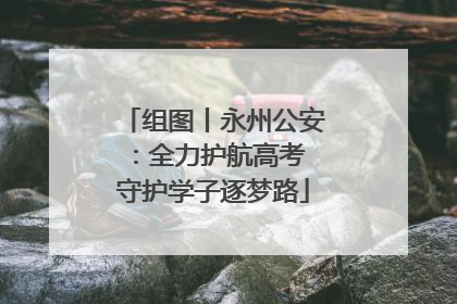 组图丨永州公安：全力护航高考 守护学子逐梦路