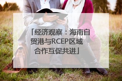 经济观察：海南自贸港与RCEP区域合作互促共进