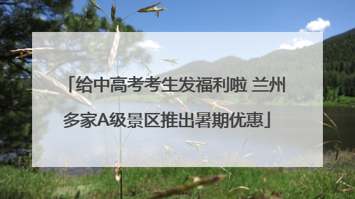 给中高考考生发福利啦 兰州多家A级景区推出暑期优惠