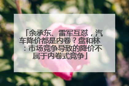 余承东、雷军互怼，汽车降价都是内卷？盘和林：市场竞争导致的降价不属于内卷式竞争