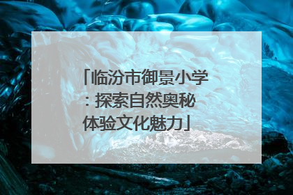 临汾市御景小学：探索自然奥秘 体验文化魅力