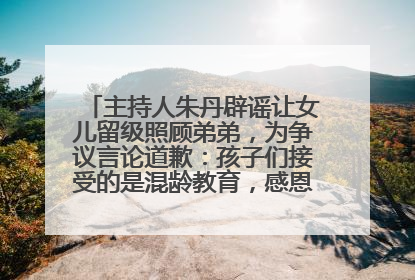 主持人朱丹辟谣让女儿留级照顾弟弟，为争议言论道歉：孩子们接受的是混龄教育，感恩每一条批评