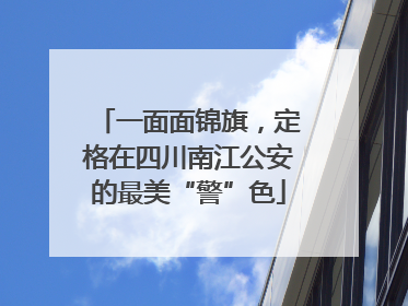 一面面锦旗，定格在四川南江公安的最美“警”色