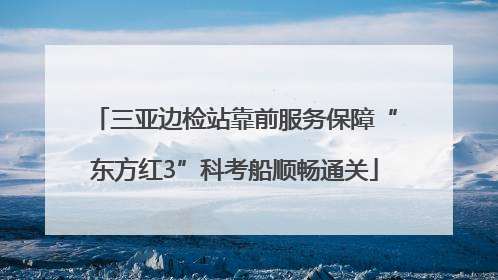 三亚边检站靠前服务保障“东方红3”科考船顺畅通关