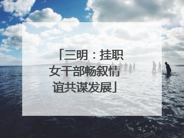 三明：挂职女干部畅叙情谊共谋发展