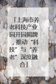 上海市养老科技产业园开园揭牌，推动“科技”与“养老”深度融合
