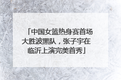 中国女篮热身赛首场大胜波黑队，张子宇在临沂上演完美首秀