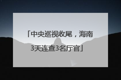 中央巡视收尾，海南3天连查3名厅官
