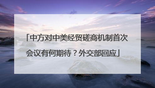 中方对中美经贸磋商机制首次会议有何期待？外交部回应