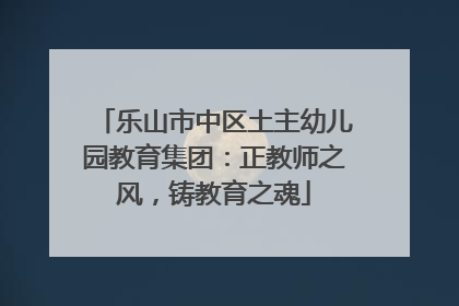 乐山市中区土主幼儿园教育集团：正教师之风，铸教育之魂