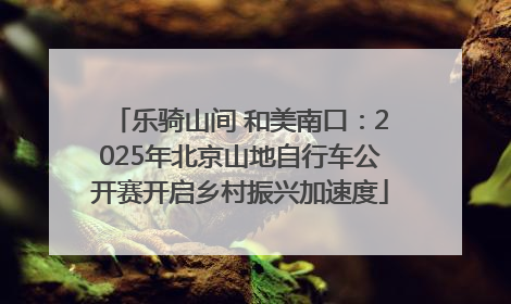 乐骑山间 和美南口：2025年北京山地自行车公开赛开启乡村振兴加速度