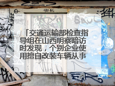 交通运输部检查指导组在山西明察暗访时发现，个别企业使用擅自改装车辆从事经营活动