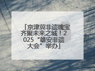 京津冀非遗瑰宝齐聚未来之城！2025“雄安非遗大会”举办