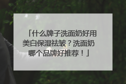 什么牌子洗面奶好用美白保湿祛皱？洗面奶哪个品牌好推荐！