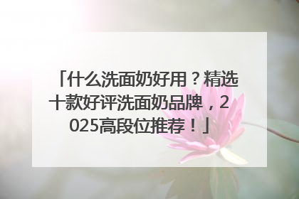 什么洗面奶好用？精选十款好评洗面奶品牌，2025高段位推荐！