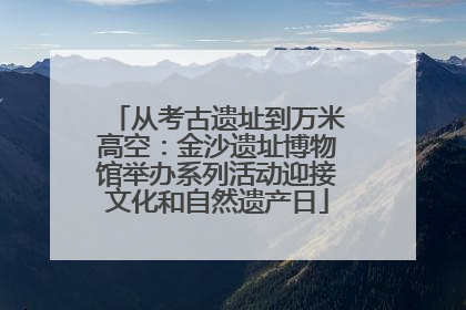 从考古遗址到万米高空：金沙遗址博物馆举办系列活动迎接文化和自然遗产日