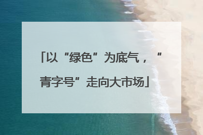 以“绿色”为底气，“青字号”走向大市场