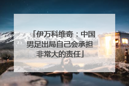 伊万科维奇：中国男足出局自己会承担非常大的责任