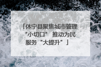 休宁县聚焦城市管理“小切口” 推动为民服务“大提升”